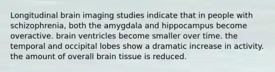 Longitudinal brain imaging studies indicate that in people with schizophrenia, both the amygdala and hippocampus become overactive. brain ventricles become smaller over time. the temporal and occipital lobes show a dramatic increase in activity. the amount of overall brain tissue is reduced.