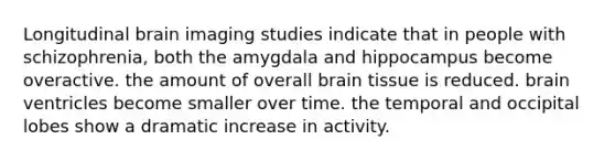 Longitudinal brain imaging studies indicate that in people with schizophrenia, both the amygdala and hippocampus become overactive. the amount of overall brain tissue is reduced. brain ventricles become smaller over time. the temporal and occipital lobes show a dramatic increase in activity.