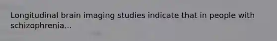 Longitudinal brain imaging studies indicate that in people with schizophrenia...