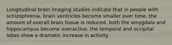 Longitudinal brain imaging studies indicate that in people with schizophrenia, brain ventricles become smaller over time. the amount of overall brain tissue is reduced. both the amygdala and hippocampus become overactive. the temporal and occipital lobes show a dramatic increase in activity.