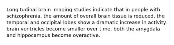 Longitudinal brain imaging studies indicate that in people with schizophrenia, the amount of overall brain tissue is reduced. the temporal and occipital lobes show a dramatic increase in activity. brain ventricles become smaller over time. both the amygdala and hippocampus become overactive.