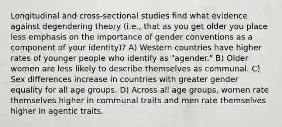 Longitudinal and cross-sectional studies find what evidence against degendering theory (i.e., that as you get older you place less emphasis on the importance of gender conventions as a component of your identity)? A) Western countries have higher rates of younger people who identify as "agender." B) Older women are less likely to describe themselves as communal. C) Sex differences increase in countries with greater gender equality for all age groups. D) Across all age groups, women rate themselves higher in communal traits and men rate themselves higher in agentic traits.