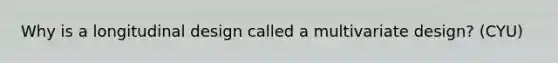 Why is a longitudinal design called a multivariate design? (CYU)