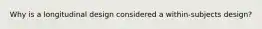 Why is a longitudinal design considered a within-subjects design?
