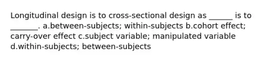 Longitudinal design is to cross-sectional design as ______ is to _______. a.between-subjects; within-subjects b.cohort effect; carry-over effect c.subject variable; manipulated variable d.within-subjects; between-subjects