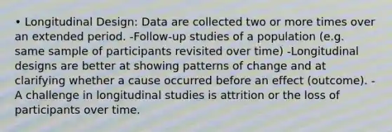 • Longitudinal Design: Data are collected two or more times over an extended period. -Follow-up studies of a population (e.g. same sample of participants revisited over time) -Longitudinal designs are better at showing patterns of change and at clarifying whether a cause occurred before an effect (outcome). -A challenge in longitudinal studies is attrition or the loss of participants over time.