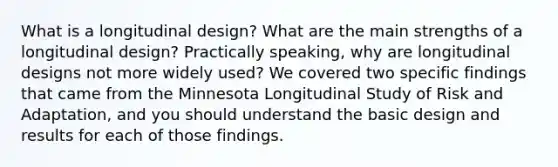 What is a longitudinal design? What are the main strengths of a longitudinal design? Practically speaking, why are longitudinal designs not more widely used? We covered two specific findings that came from the Minnesota Longitudinal Study of Risk and Adaptation, and you should understand the basic design and results for each of those findings.