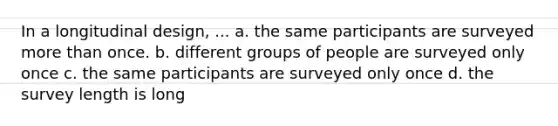 In a longitudinal design, ... a. the same participants are surveyed more than once. b. different groups of people are surveyed only once c. the same participants are surveyed only once d. the survey length is long