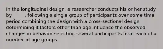 In the longitudinal design, a researcher conducts his or her study by _____. following a single group of participants over some time period combining the design with a cross-sectional design determining if factors other than age influence the observed changes in behavior selecting several participants from each of a number of age groups