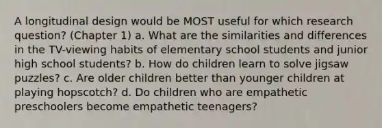 A longitudinal design would be MOST useful for which research question? (Chapter 1) a. What are the similarities and differences in the TV-viewing habits of elementary school students and junior high school students? b. How do children learn to solve jigsaw puzzles? c. Are older children better than younger children at playing hopscotch? d. Do children who are empathetic preschoolers become empathetic teenagers?