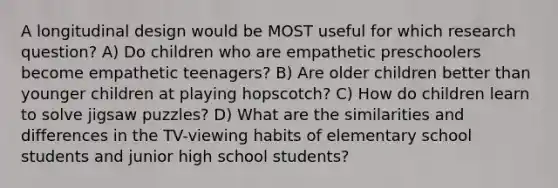 A longitudinal design would be MOST useful for which research question? A) Do children who are empathetic preschoolers become empathetic teenagers? B) Are older children better than younger children at playing hopscotch? C) How do children learn to solve jigsaw puzzles? D) What are the similarities and differences in the TV-viewing habits of elementary school students and junior high school students?