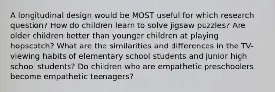 A longitudinal design would be MOST useful for which research question? How do children learn to solve jigsaw puzzles? Are older children better than younger children at playing hopscotch? What are the similarities and differences in the TV-viewing habits of elementary school students and junior high school students? Do children who are empathetic preschoolers become empathetic teenagers?