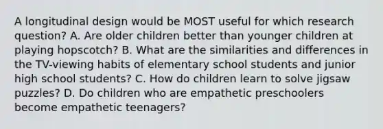 A longitudinal design would be MOST useful for which research question? A. Are older children better than younger children at playing hopscotch? B. What are the similarities and differences in the TV-viewing habits of elementary school students and junior high school students? C. How do children learn to solve jigsaw puzzles? D. Do children who are empathetic preschoolers become empathetic teenagers?