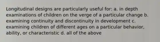 Longitudinal designs are particularly useful for: a. in depth examinations of children on the verge of a particular change b. examining continuity and discontinuity in development c. examining children of different ages on a particular behavior, ability, or characteristic d. all of the above