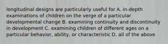 longitudinal designs are particularly useful for A. in-depth examinations of children on the verge of a particular developmental change B. examining continuity and discontinuity in development C. examining children of different ages on a particular behavior, ability, or characteristic D. all of the above