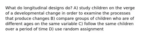 What do longitudinal designs do? A) study children on the verge of a developmental change in order to examine the processes that produce changes B) compare groups of children who are of different ages on the same variable C) follow the same children over a period of time D) use random assignment