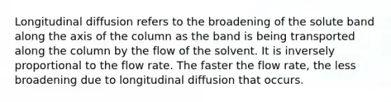 Longitudinal diffusion refers to the broadening of the solute band along the axis of the column as the band is being transported along the column by the flow of the solvent. It is inversely proportional to the flow rate. The faster the flow rate, the less broadening due to longitudinal diffusion that occurs.