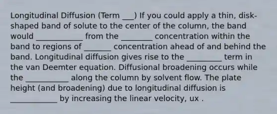 Longitudinal Diffusion (Term ___) If you could apply a thin, disk-shaped band of solute to the center of the column, the band would ____________ from the ________ concentration within the band to regions of _______ concentration ahead of and behind the band. Longitudinal diffusion gives rise to the _________ term in the van Deemter equation. Diffusional broadening occurs while the ___________ along the column by solvent flow. The plate height (and broadening) due to longitudinal diffusion is ____________ by increasing the linear velocity, ux .