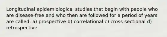 Longitudinal epidemiological studies that begin with people who are disease-free and who then are followed for a period of years are called: a) prospective b) correlational c) cross-sectional d) retrospective