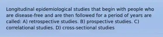 Longitudinal epidemiological studies that begin with people who are disease-free and are then followed for a period of years are called: A) retrospective studies. B) prospective studies. C) correlational studies. D) cross-sectional studies