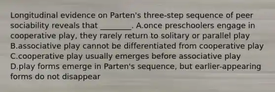 Longitudinal evidence on Parten's three-step sequence of peer sociability reveals that ________. A.once preschoolers engage in cooperative play, they rarely return to solitary or parallel play B.associative play cannot be differentiated from cooperative play C.cooperative play usually emerges before associative play D.play forms emerge in Parten's sequence, but earlier-appearing forms do not disappear