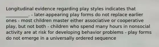 Longitudinal evidence regarding play styles indicates that __________. - later-appearing play forms do not replace earlier ones - most children master either associative or cooperative play, but not both - children who spend many hours in nonsocial activity are at risk for developing behavior problems - play forms do not emerge in a universally ordered sequence