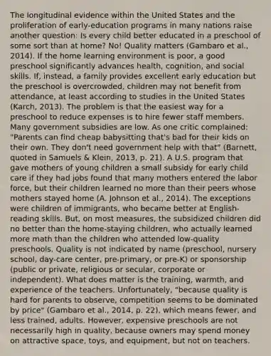 The longitudinal evidence within the United States and the proliferation of early-education programs in many nations raise another question: Is every child better educated in a preschool of some sort than at home? No! Quality matters (Gambaro et al., 2014). If the home learning environment is poor, a good preschool significantly advances health, cognition, and social skills. If, instead, a family provides excellent early education but the preschool is overcrowded, children may not benefit from attendance, at least according to studies in the United States (Karch, 2013). The problem is that the easiest way for a preschool to reduce expenses is to hire fewer staff members. Many government subsidies are low. As one critic complained: "Parents can find cheap babysitting that's bad for their kids on their own. They don't need government help with that" (Barnett, quoted in Samuels & Klein, 2013, p. 21). A U.S. program that gave mothers of young children a small subsidy for early child care if they had jobs found that many mothers entered the labor force, but their children learned no more than their peers whose mothers stayed home (A. Johnson et al., 2014). The exceptions were children of immigrants, who became better at English-reading skills. But, on most measures, the subsidized children did no better than the home-staying children, who actually learned more math than the children who attended low-quality preschools. Quality is not indicated by name (preschool, nursery school, day-care center, pre-primary, or pre-K) or sponsorship (public or private, religious or secular, corporate or independent). What does matter is the training, warmth, and experience of the teachers. Unfortunately, "because quality is hard for parents to observe, competition seems to be dominated by price" (Gambaro et al., 2014, p. 22), which means fewer, and less trained, adults. However, expensive preschools are not necessarily high in quality, because owners may spend money on attractive space, toys, and equipment, but not on teachers.