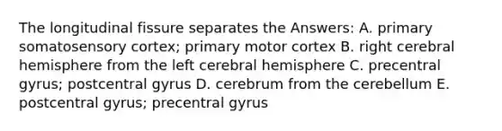 The longitudinal fissure separates the Answers: A. primary somatosensory cortex; primary motor cortex B. right cerebral hemisphere from the left cerebral hemisphere C. precentral gyrus; postcentral gyrus D. cerebrum from the cerebellum E. postcentral gyrus; precentral gyrus