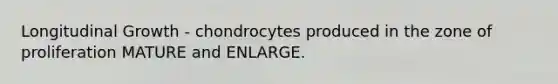 Longitudinal Growth - chondrocytes produced in the zone of proliferation MATURE and ENLARGE.