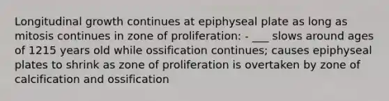 Longitudinal growth continues at epiphyseal plate as long as mitosis continues in zone of proliferation: - ___ slows around ages of 1215 years old while ossification continues; causes epiphyseal plates to shrink as zone of proliferation is overtaken by zone of calcification and ossification