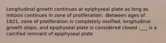 Longitudinal growth continues at epiphyseal plate as long as mitosis continues in zone of proliferation: -Between ages of 1821, zone of proliferation is completely ossified, longitudinal growth stops, and epiphyseal plate is considered closed -___ is a calcified remnant of epiphyseal plate