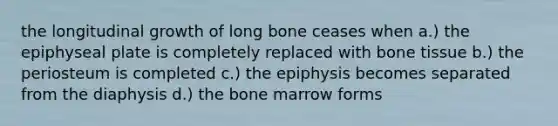 the longitudinal growth of long bone ceases when a.) the epiphyseal plate is completely replaced with bone tissue b.) the periosteum is completed c.) the epiphysis becomes separated from the diaphysis d.) the bone marrow forms