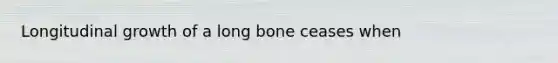 Longitudinal growth of a long bone ceases when