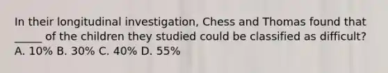 In their longitudinal investigation, Chess and Thomas found that _____ of the children they studied could be classified as difficult? A. 10% B. 30% C. 40% D. 55%