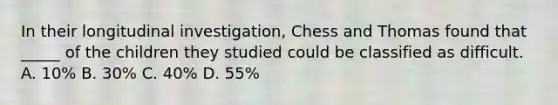 In their longitudinal investigation, Chess and Thomas found that _____ of the children they studied could be classified as difficult. A. 10% B. 30% C. 40% D. 55%