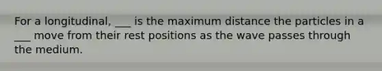 For a longitudinal, ___ is the maximum distance the particles in a ___ move from their rest positions as the wave passes through the medium.