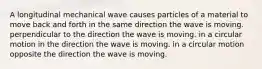 A longitudinal mechanical wave causes particles of a material to move back and forth in the same direction the wave is moving. perpendicular to the direction the wave is moving. in a circular motion in the direction the wave is moving. in a circular motion opposite the direction the wave is moving.