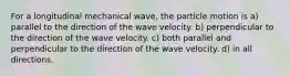 For a longitudinal mechanical wave, the particle motion is a) parallel to the direction of the wave velocity. b) perpendicular to the direction of the wave velocity. c) both parallel and perpendicular to the direction of the wave velocity. d) in all directions.