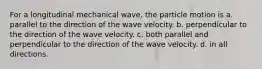 For a longitudinal mechanical wave, the particle motion is a. parallel to the direction of the wave velocity. b. perpendicular to the direction of the wave velocity. c. both parallel and perpendicular to the direction of the wave velocity. d. in all directions.