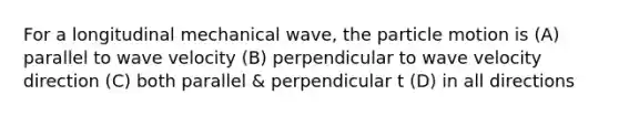 For a longitudinal mechanical wave, the particle motion is (A) parallel to wave velocity (B) perpendicular to wave velocity direction (C) both parallel & perpendicular t (D) in all directions