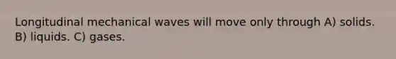 Longitudinal mechanical waves will move only through A) solids. B) liquids. C) gases.