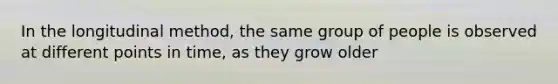 In the longitudinal method, the same group of people is observed at different points in time, as they grow older