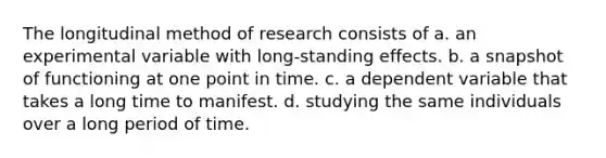 The longitudinal method of research consists of a. an experimental variable with long-standing effects. b. a snapshot of functioning at one point in time. c. a dependent variable that takes a long time to manifest. d. studying the same individuals over a long period of time.