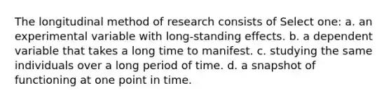 The longitudinal method of research consists of Select one: a. an experimental variable with long-standing effects. b. a dependent variable that takes a long time to manifest. c. studying the same individuals over a long period of time. d. a snapshot of functioning at one point in time.