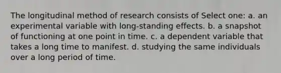 The longitudinal method of research consists of Select one: a. an experimental variable with long-standing effects. b. a snapshot of functioning at one point in time. c. a dependent variable that takes a long time to manifest. d. studying the same individuals over a long period of time.