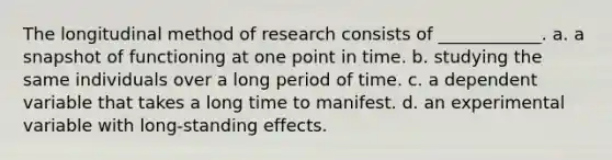 The longitudinal method of research consists of ____________. a. a snapshot of functioning at one point in time. b. studying the same individuals over a long period of time. c. a dependent variable that takes a long time to manifest. d. an experimental variable with long-standing effects.