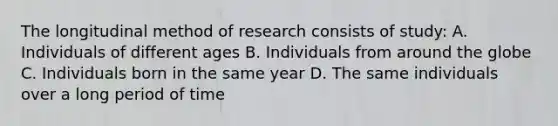 The longitudinal method of research consists of study: A. Individuals of different ages B. Individuals from around the globe C. Individuals born in the same year D. The same individuals over a long period of time