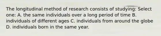 The longitudinal method of research consists of studying: Select one: A. the same individuals over a long period of time B. individuals of different ages C. individuals from around the globe D. individuals born in the same year.