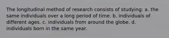 The longitudinal method of research consists of studying: a. the same individuals over a long period of time. b. individuals of different ages. c. individuals from around the globe. d. individuals born in the same year.