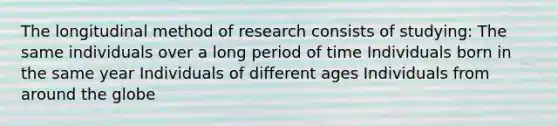 The longitudinal method of research consists of studying: The same individuals over a long period of time Individuals born in the same year Individuals of different ages Individuals from around the globe